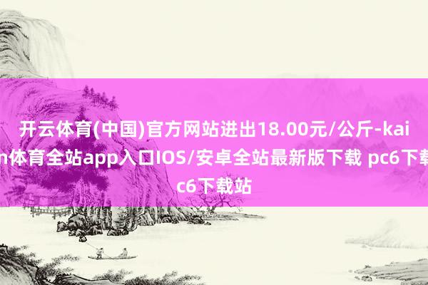开云体育(中国)官方网站进出18.00元/公斤-kaiyun体育全站app入口IOS/安卓全站最新版下载 pc6下载站
