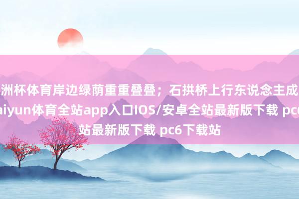 欧洲杯体育岸边绿荫重重叠叠；石拱桥上行东说念主成双成对-kaiyun体育全站app入口IOS/安卓全站最新版下载 pc6下载站