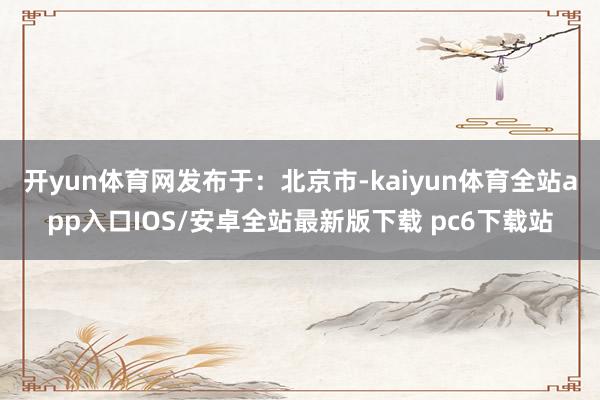 开yun体育网发布于：北京市-kaiyun体育全站app入口IOS/安卓全站最新版下载 pc6下载站