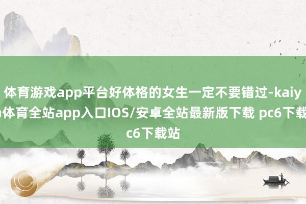 体育游戏app平台好体格的女生一定不要错过-kaiyun体育全站app入口IOS/安卓全站最新版下载 pc6下载站