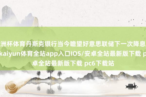 欧洲杯体育丹斯克银行当今瞻望好意思联储下一次降息将在9月份-kaiyun体育全站app入口IOS/安卓全站最新版下载 pc6下载站