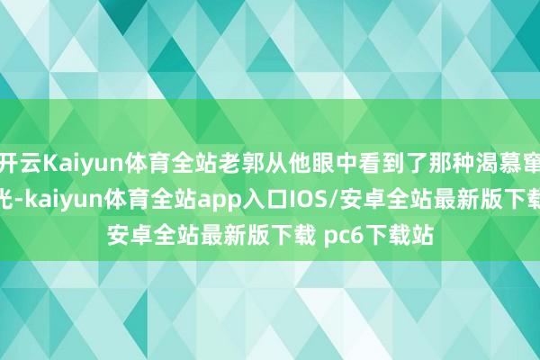 开云Kaiyun体育全站老郭从他眼中看到了那种渴慕窜改侥幸的火光-kaiyun体育全站app入口IOS/安卓全站最新版下载 pc6下载站