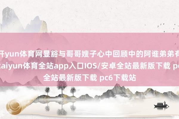 开yun体育网显豁与哥哥嫂子心中回顾中的阿谁弟弟有所不同-kaiyun体育全站app入口IOS/安卓全站最新版下载 pc6下载站