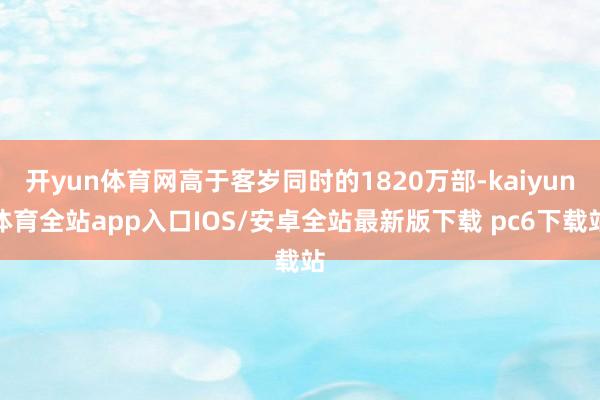 开yun体育网高于客岁同时的1820万部-kaiyun体育全站app入口IOS/安卓全站最新版下载 pc6下载站