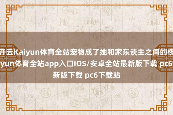 开云Kaiyun体育全站宠物成了她和家东谈主之间的桥梁-kaiyun体育全站app入口IOS/安卓全站最新版下载 pc6下载站