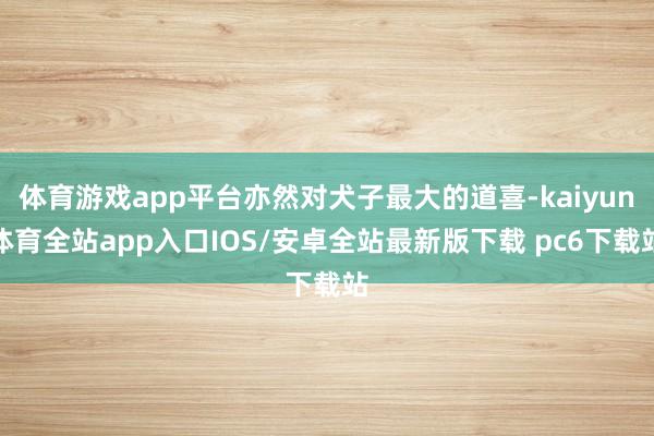 体育游戏app平台亦然对犬子最大的道喜-kaiyun体育全站app入口IOS/安卓全站最新版下载 pc6下载站