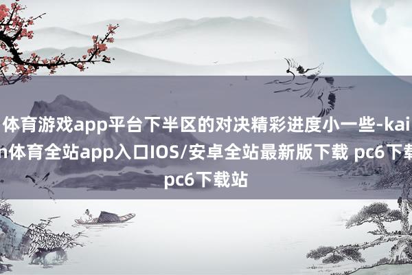 体育游戏app平台下半区的对决精彩进度小一些-kaiyun体育全站app入口IOS/安卓全站最新版下载 pc6下载站