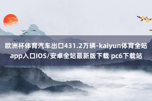 欧洲杯体育汽车出口431.2万辆-kaiyun体育全站app入口IOS/安卓全站最新版下载 pc6下载站
