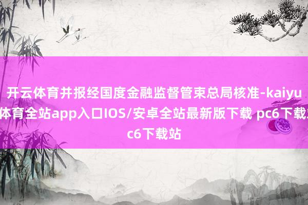 开云体育并报经国度金融监督管束总局核准-kaiyun体育全站app入口IOS/安卓全站最新版下载 pc6下载站