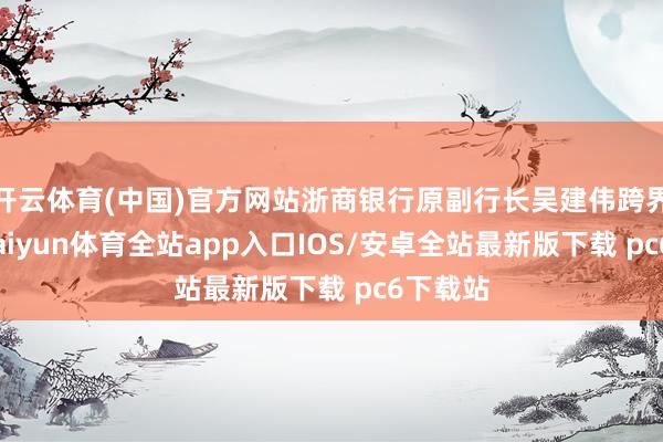 开云体育(中国)官方网站浙商银行原副行长吴建伟跨界加盟-kaiyun体育全站app入口IOS/安卓全站最新版下载 pc6下载站