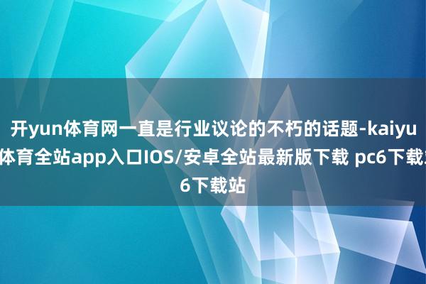 开yun体育网一直是行业议论的不朽的话题-kaiyun体育全站app入口IOS/安卓全站最新版下载 pc6下载站