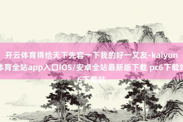 开云体育得给天下先容一下我的好一又友-kaiyun体育全站app入口IOS/安卓全站最新版下载 pc6下载站