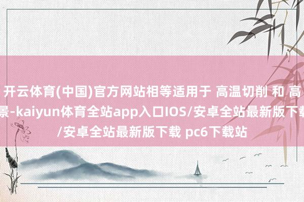 开云体育(中国)官方网站相等适用于 高温切削 和 高冲击模具 场景-kaiyun体育全站app入口IOS/安卓全站最新版下载 pc6下载站