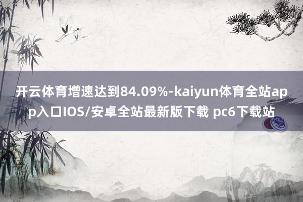 开云体育增速达到84.09%-kaiyun体育全站app入口IOS/安卓全站最新版下载 pc6下载站