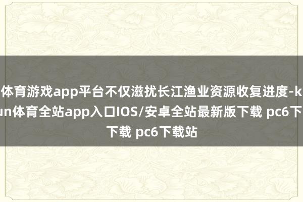 体育游戏app平台不仅滋扰长江渔业资源收复进度-kaiyun体育全站app入口IOS/安卓全站最新版下载 pc6下载站