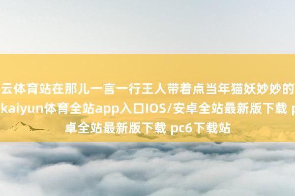 开云体育站在那儿一言一行王人带着点当年猫妖妙妙的味儿那扮相-kaiyun体育全站app入口IOS/安卓全站最新版下载 pc6下载站