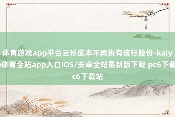 体育游戏app平台云杉成本不再执有该行股份-kaiyun体育全站app入口IOS/安卓全站最新版下载 pc6下载站