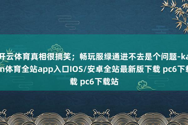 开云体育真相很搞笑；畅玩服绿通进不去是个问题-kaiyun体育全站app入口IOS/安卓全站最新版下载 pc6下载站