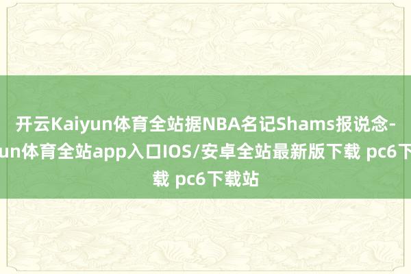 开云Kaiyun体育全站据NBA名记Shams报说念-kaiyun体育全站app入口IOS/安卓全站最新版下载 pc6下载站