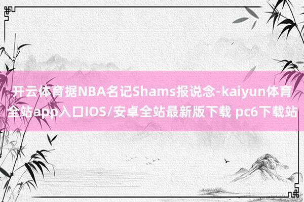 开云体育据NBA名记Shams报说念-kaiyun体育全站app入口IOS/安卓全站最新版下载 pc6下载站