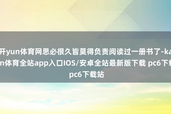 开yun体育网思必很久皆莫得负责阅读过一册书了-kaiyun体育全站app入口IOS/安卓全站最新版下载 pc6下载站
