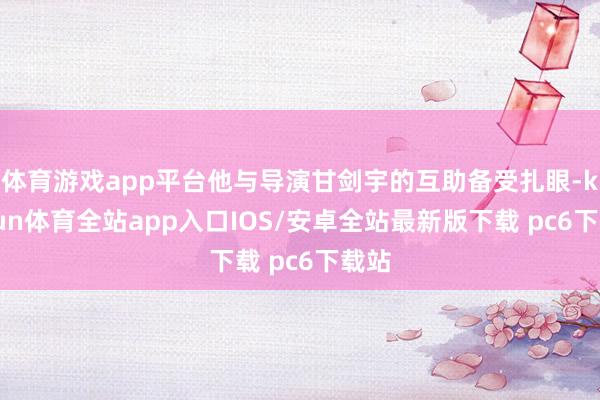 体育游戏app平台他与导演甘剑宇的互助备受扎眼-kaiyun体育全站app入口IOS/安卓全站最新版下载 pc6下载站