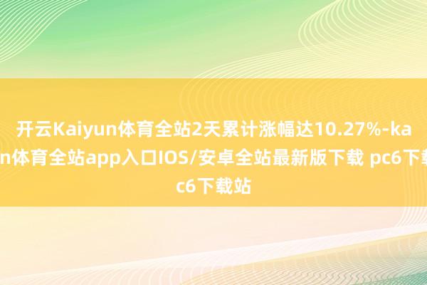 开云Kaiyun体育全站2天累计涨幅达10.27%-kaiyun体育全站app入口IOS/安卓全站最新版下载 pc6下载站