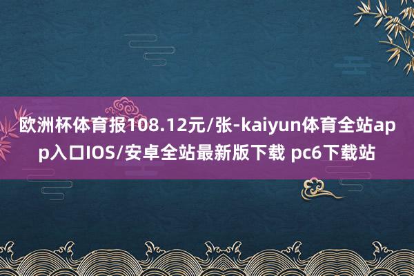 欧洲杯体育报108.12元/张-kaiyun体育全站app入口IOS/安卓全站最新版下载 pc6下载站