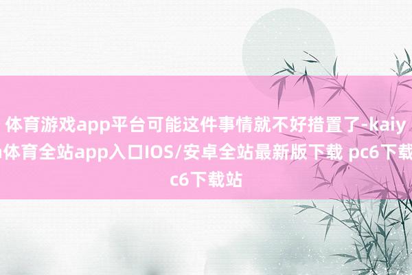 体育游戏app平台可能这件事情就不好措置了-kaiyun体育全站app入口IOS/安卓全站最新版下载 pc6下载站