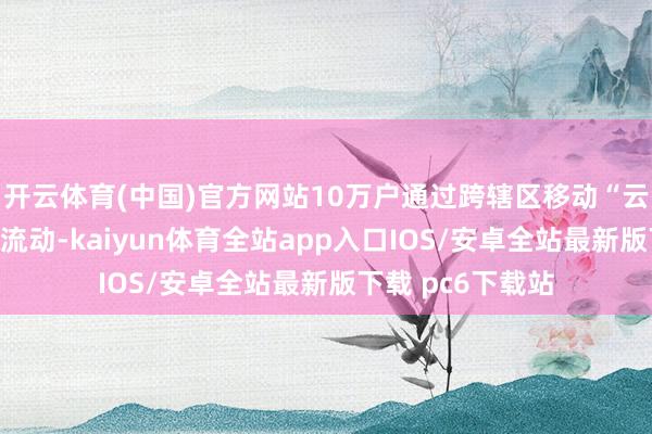 开云体育(中国)官方网站10万户通过跨辖区移动“云办理”实现方便流动-kaiyun体育全站app入口IOS/安卓全站最新版下载 pc6下载站