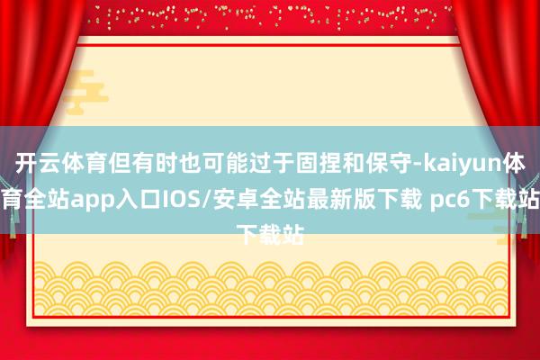 开云体育但有时也可能过于固捏和保守-kaiyun体育全站app入口IOS/安卓全站最新版下载 pc6下载站