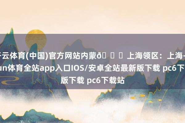 开云体育(中国)官方网站内蒙📍上海领区:上海-kaiyun体育全站app入口IOS/安卓全站最新版下载 pc6下载站