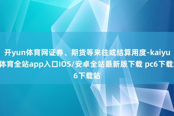 开yun体育网证券、期货等来往或结算用度-kaiyun体育全站app入口IOS/安卓全站最新版下载 pc6下载站