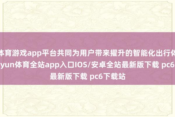 体育游戏app平台共同为用户带来擢升的智能化出行体验-kaiyun体育全站app入口IOS/安卓全站最新版下载 pc6下载站