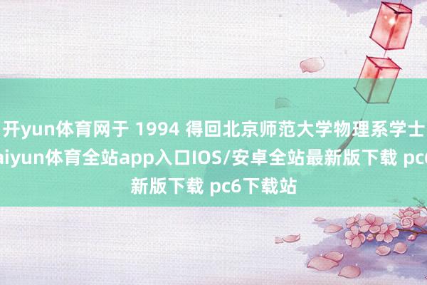 开yun体育网于 1994 得回北京师范大学物理系学士学位-kaiyun体育全站app入口IOS/安卓全站最新版下载 pc6下载站