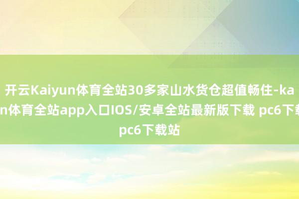 开云Kaiyun体育全站30多家山水货仓超值畅住-kaiyun体育全站app入口IOS/安卓全站最新版下载 pc6下载站