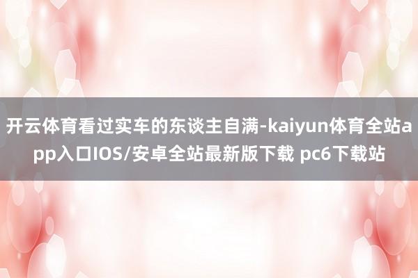 开云体育看过实车的东谈主自满-kaiyun体育全站app入口IOS/安卓全站最新版下载 pc6下载站