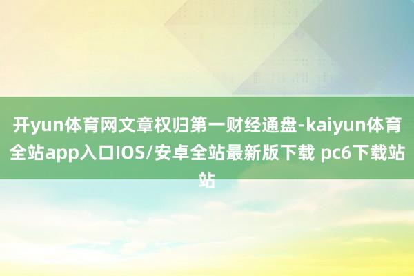 开yun体育网文章权归第一财经通盘-kaiyun体育全站app入口IOS/安卓全站最新版下载 pc6下载站