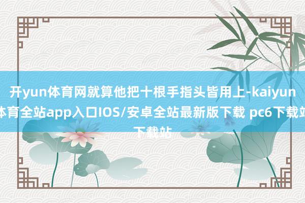 开yun体育网就算他把十根手指头皆用上-kaiyun体育全站app入口IOS/安卓全站最新版下载 pc6下载站