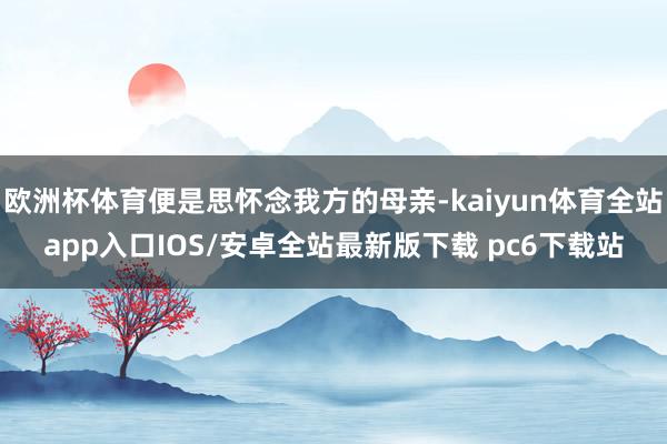 欧洲杯体育便是思怀念我方的母亲-kaiyun体育全站app入口IOS/安卓全站最新版下载 pc6下载站