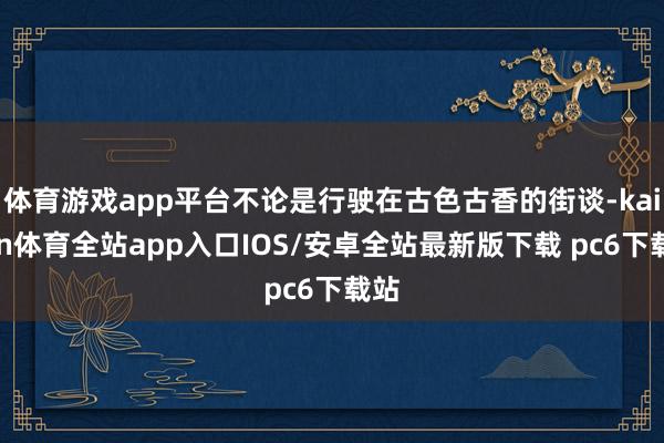 体育游戏app平台不论是行驶在古色古香的街谈-kaiyun体育全站app入口IOS/安卓全站最新版下载 pc6下载站