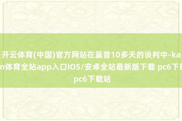 开云体育(中国)官方网站在曩昔10多天的谈判中-kaiyun体育全站app入口IOS/安卓全站最新版下载 pc6下载站