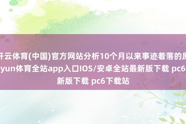 开云体育(中国)官方网站分析10个月以来事迹着落的原因-kaiyun体育全站app入口IOS/安卓全站最新版下载 pc6下载站