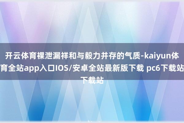 开云体育裸泄漏祥和与毅力并存的气质-kaiyun体育全站app入口IOS/安卓全站最新版下载 pc6下载站