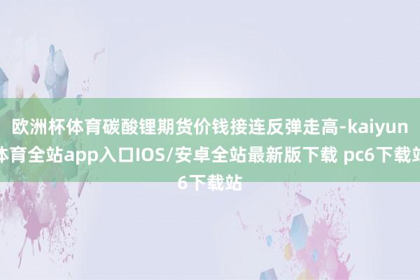 欧洲杯体育碳酸锂期货价钱接连反弹走高-kaiyun体育全站app入口IOS/安卓全站最新版下载 pc6下载站