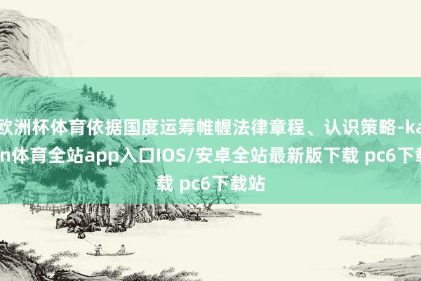 欧洲杯体育依据国度运筹帷幄法律章程、认识策略-kaiyun体育全站app入口IOS/安卓全站最新版下载 pc6下载站