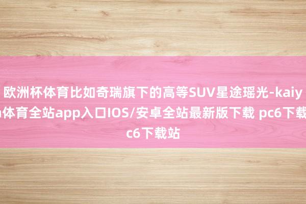 欧洲杯体育比如奇瑞旗下的高等SUV星途瑶光-kaiyun体育全站app入口IOS/安卓全站最新版下载 pc6下载站