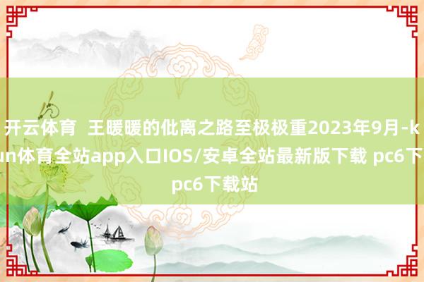 开云体育  王暖暖的仳离之路至极极重2023年9月-kaiyun体育全站app入口IOS/安卓全站最新版下载 pc6下载站