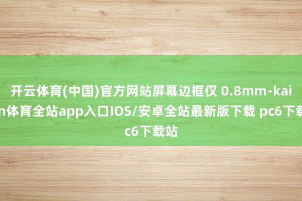 开云体育(中国)官方网站屏幕边框仅 0.8mm-kaiyun体育全站app入口IOS/安卓全站最新版下载 pc6下载站