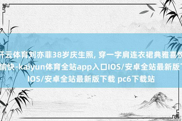 开云体育刘亦菲38岁庆生照, 穿一字肩连衣裙典雅喜悦, 如公主般灿艳愉快-kaiyun体育全站app入口IOS/安卓全站最新版下载 pc6下载站